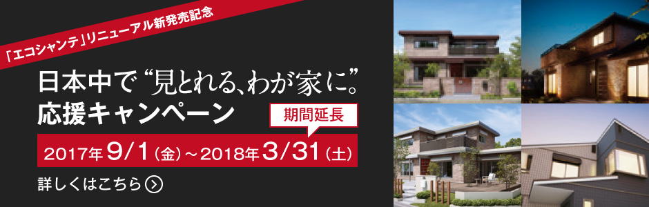 「エコシャンテ」リニューアル新発売記念　日本中を「見とれるわが家に」　応援キャンペーン実施中！　詳しくはこちら