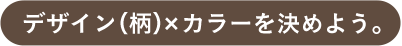 デザイン（柄）×カラーを決めよう。