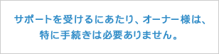 サポートを受けるにあたり、オーナー様は、特に手続きは必要ありません。